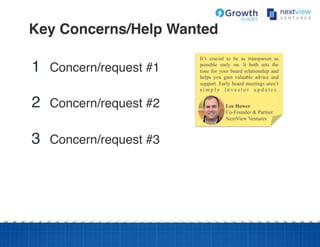 Key Concerns/Help Wanted!
1  Concern/request #1!
2  Concern/request #2!
3  Concern/request #3!
Lee Hower
Co-Founder & Partner
NextView Ventures
It’s crucial to be as transparent as
possible early on. It both sets the
tone for your board relationship and
helps you gain valuable advice and
support. Early board meetings aren’t
s i m p l y i n v e s t o r u p d a t e s .
 