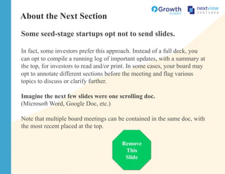 About the Next Section
Some seed-stage startups opt not to send slides.
In fact, some investors prefer this approach. Instead of a full deck, you
can opt to compile a running log of important updates, with a summary at
the top, for investors to read and/or print. In some cases, your board may
opt to annotate different sections before the meeting and flag various
topics to discuss or clarify further.
Imagine the next few slides were one scrolling doc.
(Microsoft Word, Google Doc, etc.)
Note that multiple board meetings can be contained in the same doc, with
the most recent placed at the top.
Remove
This
Slide
 