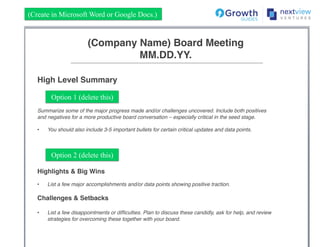 (Company Name) Board Meeting!
MM.DD.YY.!
High Level Summary!
!
!
!
Summarize some of the major progress made and/or challenges uncovered. Include both positives
and negatives for a more productive board conversation – especially critical in the seed stage.!
!
•  You should also include 3-5 important bullets for certain critical updates and data points.!
!
!
(Create in Microsoft Word or Google Docs.)
Option 1 (delete this)
Option 2 (delete this)
Highlights & Big Wins!
!
•  List a few major accomplishments and/or data points showing positive traction.!
!
Challenges & Setbacks!
!
•  List a few disappointments or difﬁculties. Plan to discuss these candidly, ask for help, and review
strategies for overcoming these together with your board.!
!
!
 
