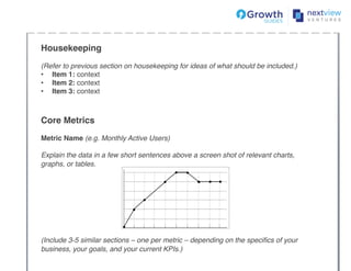 Housekeeping !!
!
(Refer to previous section on housekeeping for ideas of what should be included.)!
•  Item 1: context!
•  Item 2: context!
•  Item 3: context!
!
Core Metrics !!
!
Metric Name (e.g. Monthly Active Users) !
!
Explain the data in a few short sentences above a screen shot of relevant charts,
graphs, or tables. !
!
!
!
!
!
!
!
!
(Include 3-5 similar sections – one per metric – depending on the speciﬁcs of your
business, your goals, and your current KPIs.)!
!
 