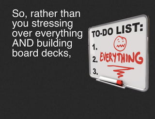 So, rather than
you stressing
over everything
AND building
board decks, !
 
