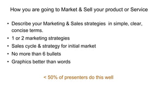 How you are going to Market & Sell your product or Service
• Describe your Marketing & Sales strategies in simple, clear,
concise terms.
• 1 or 2 marketing strategies
• Sales cycle & strategy for initial market
• No more than 6 bullets
• Graphics better than words
< 50% of presenters do this well
 