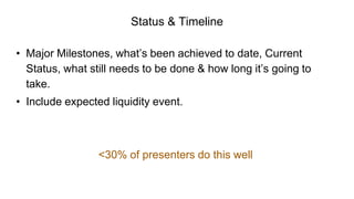 Status & Timeline
• Major Milestones, what’s been achieved to date, Current
Status, what still needs to be done & how long it’s going to
take.
• Include expected liquidity event.
<30% of presenters do this well
 