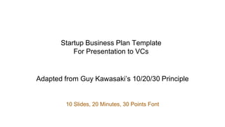 Startup Business Plan Template
For Presentation to VCs
Adapted from Guy Kawasaki’s 10/20/30 Principle
10 Slides, 20 Minutes, 30 Points Font
 