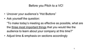5
Before you Pitch to a VC!
• Uncover your audience’s “Hot Buttons”
• Ask yourself the question:
“To make today’s meeting as effective as possible, what are
the three most important things that you would like the
audience to learn about your company at this time?”
• Adjust time & emphasis on sections accordingly
 