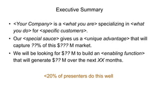 Executive Summary
• <Your Company> is a <what you are> specializing in <what
you do> for <specific customers>.
• Our <special sauce> gives us a <unique advantage> that will
capture ??% of this $??? M market.
• We will be looking for $?? M to build an <enabling function>
that will generate $?? M over the next XX months.
<20% of presenters do this well
 