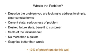 What’s the Problem?
• Describe the problem you are looking to address in simple,
clear concise terms
• Current state, seriousness of problem
• Desired future state, benefit to customer
• Scale of the initial market
• No more than 6 bullets
• Graphics better than words
< 10% of presenters do this well
 