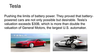 Tesla
Pushing the limits of battery power. They proved that battery-
powered cars are not only possible but desirable. Tesla’s
valuation exceeds $30B, which is more than double the
valuation of General Motors, the largest U.S. automaker.
 