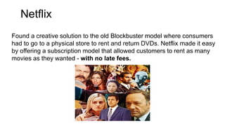 Netflix
Found a creative solution to the old Blockbuster model where consumers
had to go to a physical store to rent and return DVDs. Netflix made it easy
by offering a subscription model that allowed customers to rent as many
movies as they wanted - with no late fees.
 