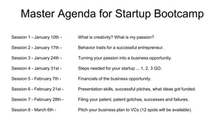 Master Agenda for Startup Bootcamp
Session 1 - January 10th - What is creativity? What is my passion?
Session 2 - January 17th - Behavior traits for a successful entrepreneur.
Session 3 - January 24th - Turning your passion into a business opportunity.
Session 4 - January 31st - Steps needed for your startup ... 1, 2, 3 GO.
Session 5 - February 7th - Financials of the business opportunity.
Session 6 - February 21st - Presentation skills, successful pitches, what ideas got funded.
Session 7 - February 28th - Filing your patent, patent gotchas, successes and failures.
Session 8 - March 6th - Pitch your business plan to VCs (12 spots will be available).
 