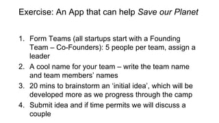 Exercise: An App that can help Save our Planet
1. Form Teams (all startups start with a Founding
Team – Co-Founders): 5 people per team, assign a
leader
2. A cool name for your team – write the team name
and team members’ names
3. 20 mins to brainstorm an ‘initial idea’, which will be
developed more as we progress through the camp
4. Submit idea and if time permits we will discuss a
couple
 
