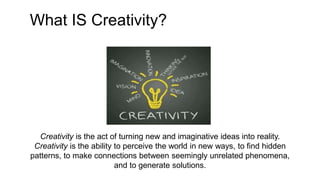 Creativity is the act of turning new and imaginative ideas into reality.
Creativity is the ability to perceive the world in new ways, to find hidden
patterns, to make connections between seemingly unrelated phenomena,
and to generate solutions.
What IS Creativity?
 