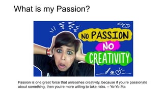 What is my Passion?
Passion is one great force that unleashes creativity, because if you’re passionate
about something, then you’re more willing to take risks. – Yo-Yo Ma
 