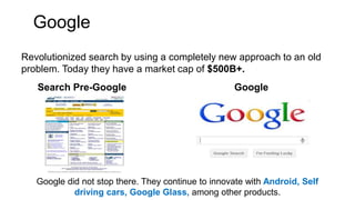 Google
Revolutionized search by using a completely new approach to an old
problem. Today they have a market cap of $500B+.
Search Pre-Google Google
Google did not stop there. They continue to innovate with Android, Self
driving cars, Google Glass, among other products.
 