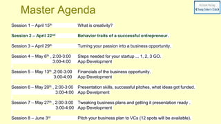Master Agenda
Session 1 – April 15th What is creativity?
Session 2 – April 22nd Behavior traits of a successful entrepreneur.
Session 3 – April 29th Turning your passion into a business opportunity.
Session 4 – May 6th , 2:00-3:00 Steps needed for your startup ... 1, 2, 3 GO.
3:00-4:00 App Development
Session 5 – May 13th ,2:00-3:00 Financials of the business opportunity.
3:00-4:00 App Development
Session 6 – May 20th , 2:00-3:00 Presentation skills, successful pitches, what ideas got funded.
3:00-4:00 App Develpment
Session 7 – May 27th , 2:00-3:00 Tweaking business plans and getting it presentation ready .
3:00-4:00 App Development
Session 8 – June 3rd Pitch your business plan to VCs (12 spots will be available).
 