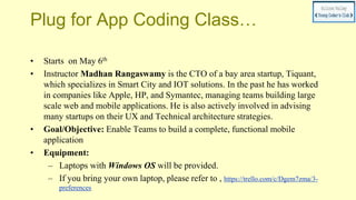 Plug for App Coding Class…
• Starts on May 6th
• Instructor Madhan Rangaswamy is the CTO of a bay area startup, Tiquant,
which specializes in Smart City and IOT solutions. In the past he has worked
in companies like Apple, HP, and Symantec, managing teams building large
scale web and mobile applications. He is also actively involved in advising
many startups on their UX and Technical architecture strategies.
• Goal/Objective: Enable Teams to build a complete, functional mobile
application
• Equipment:
– Laptops with Windows OS will be provided.
– If you bring your own laptop, please refer to , https://trello.com/c/Dgem7zma/3-
preferences
 