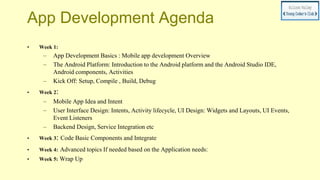 App Development Agenda
• Week 1:
– App Development Basics : Mobile app development Overview
– The Android Platform: Introduction to the Android platform and the Android Studio IDE,
Android components, Activities
– Kick Off: Setup, Compile , Build, Debug
• Week 2:
– Mobile App Idea and Intent
– User Interface Design: Intents, Activity lifecycle, UI Design: Widgets and Layouts, UI Events,
Event Listeners
– Backend Design, Service Integration etc
• Week 3: Code Basic Components and Integrate
• Week 4: Advanced topics If needed based on the Application needs:
• Week 5: Wrap Up
 