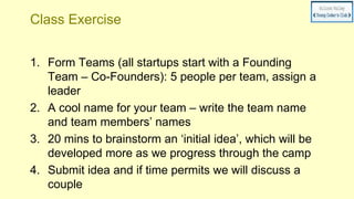 Class Exercise
1. Form Teams (all startups start with a Founding
Team – Co-Founders): 5 people per team, assign a
leader
2. A cool name for your team – write the team name
and team members’ names
3. 20 mins to brainstorm an ‘initial idea’, which will be
developed more as we progress through the camp
4. Submit idea and if time permits we will discuss a
couple
 