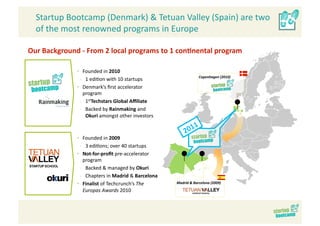 Startup Bootcamp (Denmark) & Tetuan Valley (Spain) are two 
  of the most renowned programs in Europe 

Our Background ‐ From 2 local programs to 1 con>nental program 

              •  Founded in 2010 
                                                                 Copenhagen (2010) 
                ‐  1 edi>on with 10 startups 
              •  Denmark’s ﬁrst accelerator 
                  program 
                ‐  1stTechstars Global Aﬃliate 
                ‐  Backed by Rainmaking and 
                   Okuri amongst other investors 



              •  Founded in 2009 
                ‐  3 edi>ons; over 40 startups 
              •  Not‐for‐proﬁt pre‐accelerator 
                  program 
                ‐  Backed & managed by Okuri 
                ‐  Chapters in Madrid & Barcelona 
              •  Finalist of Techcrunch’s The        Madrid & Barcelona (2009) 

                  Europas Awards 2010 
 