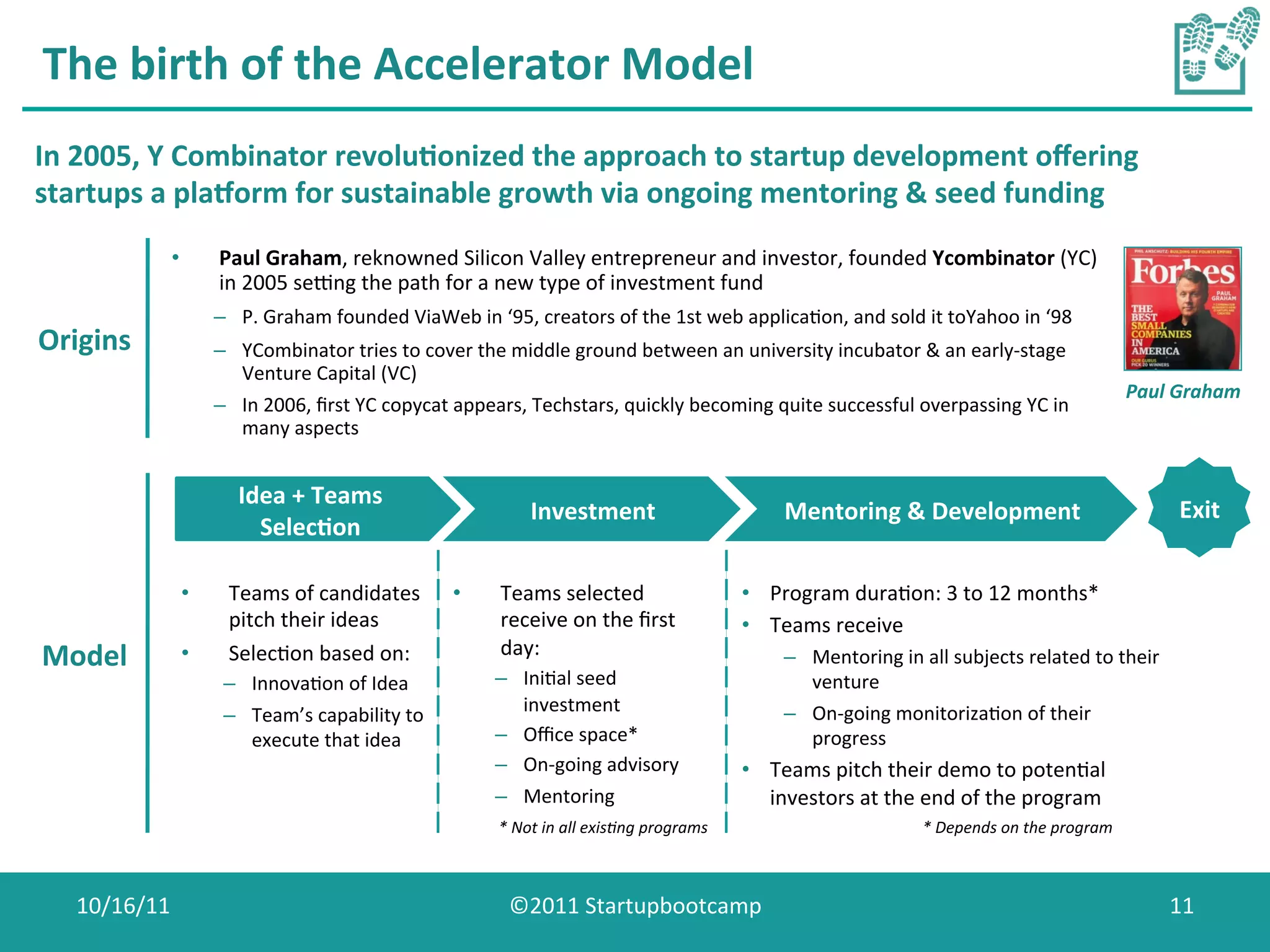 The	
  birth	
  of	
  the	
  Accelerator	
  Model	
  
In	
  2005,	
  Y	
  Combinator	
  revolu0onized	
  the	
  approach	
  to	
  startup	
  development	
  oﬀering	
  
startups	
  a	
  plaaorm	
  for	
  sustainable	
  growth	
  via	
  ongoing	
  mentoring	
  &	
  seed	
  funding	
  
               •        Paul	
  Graham,	
  reknowned	
  Silicon	
  Valley	
  entrepreneur	
  and	
  investor,	
  founded	
  Ycombinator	
  (YC)	
  
                        in	
  2005	
  senng	
  the	
  path	
  for	
  a	
  new	
  type	
  of	
  investment	
  fund	
  
                        –  P.	
  Graham	
  founded	
  ViaWeb	
  in	
  ‘95,	
  creators	
  of	
  the	
  1st	
  web	
  applicaCon,	
  and	
  sold	
  it	
  toYahoo	
  in	
  ‘98	
  
Origins	
               –  YCombinator	
  tries	
  to	
  cover	
  the	
  middle	
  ground	
  between	
  an	
  university	
  incubator	
  &	
  an	
  early-­‐stage	
  
                           Venture	
  Capital	
  (VC)	
  
                                                                                                                                                                                                     Paul	
  Graham	
  
                        –  In	
  2006,	
  ﬁrst	
  YC	
  copycat	
  appears,	
  Techstars,	
  quickly	
  becoming	
  quite	
  successful	
  overpassing	
  YC	
  in	
  
                           many	
  aspects	
  


                            Idea	
  +	
  Teams	
  
                                                                                Investment	
                                      Mentoring	
  &	
  Development	
                                            Exit	
  
                              Selec0on	
  

                   •      Teams	
  of	
  candidates	
             •       Teams	
  selected	
                               •  Program	
  duraCon:	
  3	
  to	
  12	
  months*	
  
                          pitch	
  their	
  ideas	
                       receive	
  on	
  the	
  ﬁrst	
                    •  Teams	
  receive	
  
Model	
            •      SelecCon	
  based	
  on:	
                      day:	
                                                  –  Mentoring	
  in	
  all	
  subjects	
  related	
  to	
  their	
  
                         –  InnovaCon	
  of	
  Idea	
                    –  IniCal	
  seed	
                                         venture	
  
                         –  Team’s	
  capability	
  to	
                    investment	
                                          –  On-­‐going	
  monitorizaCon	
  of	
  their	
  
                            execute	
  that	
  idea	
                    –  Oﬃce	
  space*	
                                         progress	
  
                                                                         –  On-­‐going	
  advisory	
                        •  Teams	
  pitch	
  their	
  demo	
  to	
  potenCal	
  
                                                                         –  Mentoring	
                                        investors	
  at	
  the	
  end	
  of	
  the	
  program	
  
                                                                                                                     	
  
                                                                          *	
  Not	
  in	
  all	
  exis7ng	
  programs                                    *	
  Depends	
  on	
  the	
  program	
  



    10/16/11	
                                                              ©2011	
  Startupbootcamp	
                                                                                                     11	
  
 