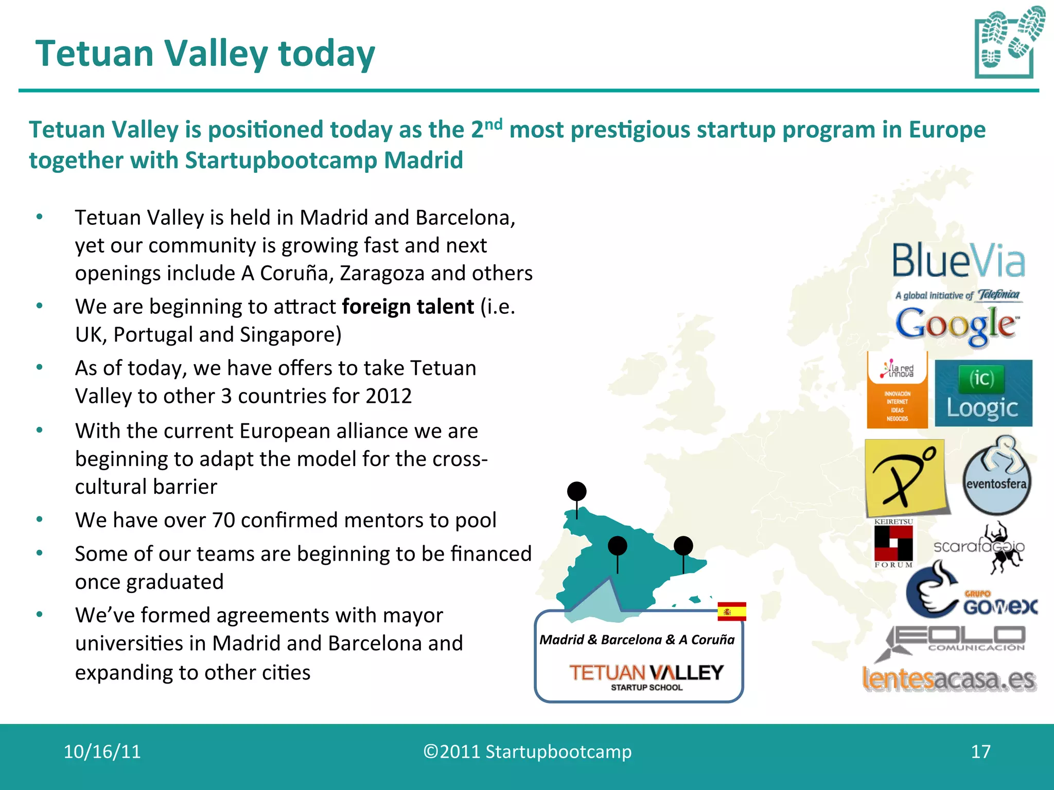 Tetuan	
  Valley	
  today	
  
Tetuan	
  Valley	
  is	
  posi0oned	
  today	
  as	
  the	
  2nd	
  most	
  pres0gious	
  startup	
  program	
  in	
  Europe	
  
together	
  with	
  Startupbootcamp	
  Madrid	
  

•     Tetuan	
  Valley	
  is	
  held	
  in	
  Madrid	
  and	
  Barcelona,	
  
      yet	
  our	
  community	
  is	
  growing	
  fast	
  and	
  next	
  
      openings	
  include	
  A	
  Coruña,	
  Zaragoza	
  and	
  others	
  
•     We	
  are	
  beginning	
  to	
  awract	
  foreign	
  talent	
  (i.e.	
  
      UK,	
  Portugal	
  and	
  Singapore)	
  
•     As	
  of	
  today,	
  we	
  have	
  oﬀers	
  to	
  take	
  Tetuan	
  
      Valley	
  to	
  other	
  3	
  countries	
  for	
  2012	
  
•     With	
  the	
  current	
  European	
  alliance	
  we	
  are	
  
      beginning	
  to	
  adapt	
  the	
  model	
  for	
  the	
  cross-­‐
      cultural	
  barrier	
  
•     We	
  have	
  over	
  70	
  conﬁrmed	
  mentors	
  to	
  pool	
  
•     Some	
  of	
  our	
  teams	
  are	
  beginning	
  to	
  be	
  ﬁnanced	
  
      once	
  graduated	
  
•     We’ve	
  formed	
  agreements	
  with	
  mayor	
  
      universiCes	
  in	
  Madrid	
  and	
  Barcelona	
  and	
                  Madrid	
  &	
  Barcelona	
  &	
  A	
  Coruña	
  

      expanding	
  to	
  other	
  ciCes	
  


     10/16/11	
                                                      ©2011	
  Startupbootcamp	
                                    17	
  
 