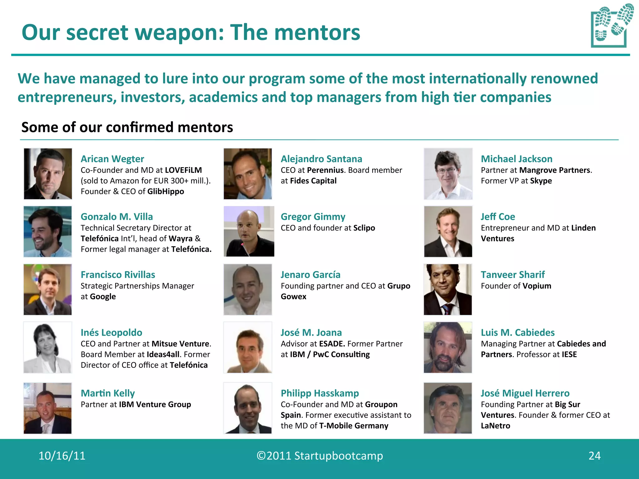 Our	
  secret	
  weapon:	
  The	
  mentors	
  
We	
  have	
  managed	
  to	
  lure	
  into	
  our	
  program	
  some	
  of	
  the	
  most	
  interna0onally	
  renowned	
  
entrepreneurs,	
  investors,	
  academics	
  and	
  top	
  managers	
  from	
  high	
  0er	
  companies	
  
Some	
  of	
  our	
  conﬁrmed	
  mentors	
  
              Arican	
  Wegter	
                                                Alejandro	
  Santana	
                                 Michael	
  Jackson	
  
              Co-­‐Founder	
  and	
  MD	
  at	
  LOVEFiLM	
                     CEO	
  at	
  Perennius.	
  Board	
  member	
           Partner	
  at	
  Mangrove	
  Partners.	
  
              (sold	
  to	
  Amazon	
  for	
  EUR	
  300+	
  mill.).	
          at	
  Fides	
  Capital	
                               Former	
  VP	
  at	
  Skype	
  
              Founder	
  &	
  CEO	
  of	
  GlibHippo	
  

              Gonzalo	
  M.	
  Villa	
                                          Gregor	
  Gimmy	
                                      Jeﬀ	
  Coe	
  
              Technical	
  Secretary	
  Director	
  at	
                        CEO	
  and	
  founder	
  at	
  Sclipo	
                Entrepreneur	
  and	
  MD	
  at	
  Linden	
  
              Telefónica	
  Int’l,	
  head	
  of	
  Wayra	
  &	
                                                                       Ventures	
  
              Former	
  legal	
  manager	
  at	
  Telefónica.	
  

              Francisco	
  Rivillas	
                                           Jenaro	
  García	
                                     Tanveer	
  Sharif	
  
              Strategic	
  Partnerships	
  Manager	
                            Founding	
  partner	
  and	
  CEO	
  at	
  Grupo	
     Founder	
  of	
  Vopium	
  
              at	
  Google	
                                                    Gowex	
  



              Inés	
  Leopoldo	
                                                José	
  M.	
  Joana	
                                  Luis	
  M.	
  Cabiedes	
  
              CEO	
  and	
  Partner	
  at	
  Mitsue	
  Venture.	
               Advisor	
  at	
  ESADE.	
  Former	
  Partner	
         Managing	
  Partner	
  at	
  Cabiedes	
  and	
  
              Board	
  Member	
  at	
  Ideas4all.	
  Former	
                   at	
  IBM	
  /	
  PwC	
  Consul0ng	
                   Partners.	
  Professor	
  at	
  IESE	
  
              Director	
  of	
  CEO	
  oﬃce	
  at	
  Telefónica	
  


              Mar0n	
  Kelly	
                                                  Philipp	
  Hasskamp	
                                  José	
  Miguel	
  Herrero	
  
              Partner	
  at	
  IBM	
  Venture	
  Group	
                        Co-­‐Founder	
  and	
  MD	
  at	
  Groupon	
           Founding	
  Partner	
  at	
  Big	
  Sur	
  
                                                                                Spain.	
  Former	
  execuCve	
  assistant	
  to	
      Ventures.	
  Founder	
  &	
  former	
  CEO	
  at	
  	
  
                                                                                the	
  MD	
  of	
  T-­‐Mobile	
  Germany	
  	
         LaNetro	
  


    10/16/11	
                                                             ©2011	
  Startupbootcamp	
                                                                               24	
  
 