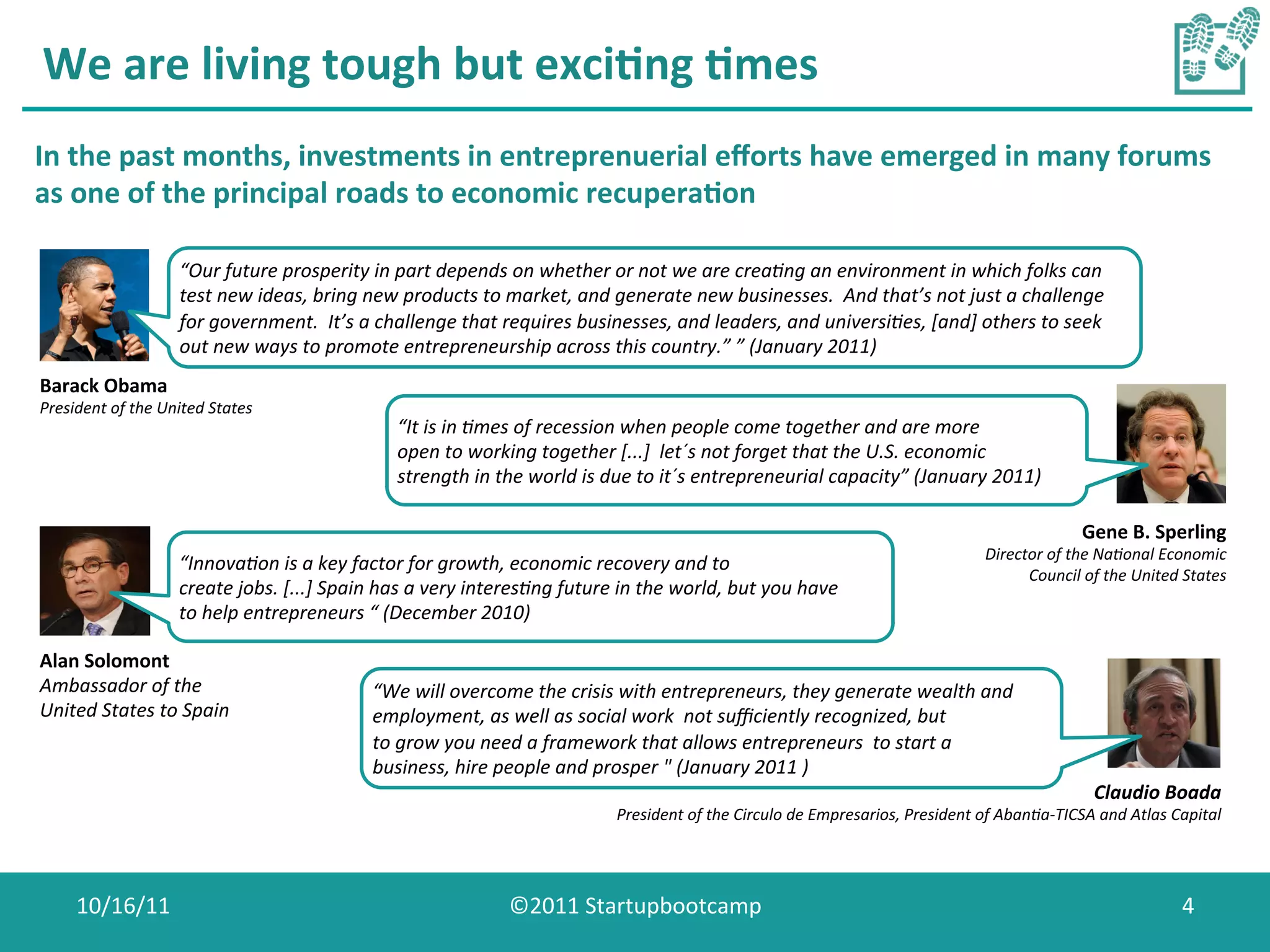 We	
  are	
  living	
  tough	
  but	
  exci0ng	
  0mes	
  
In	
  the	
  past	
  months,	
  investments	
  in	
  entreprenuerial	
  eﬀorts	
  have	
  emerged	
  in	
  many	
  forums	
  
as	
  one	
  of	
  the	
  principal	
  roads	
  to	
  economic	
  recupera0on	
  
                             	
  
                             “Our	
  future	
  prosperity	
  in	
  part	
  depends	
  on	
  whether	
  or	
  not	
  we	
  are	
  crea7ng	
  an	
  environment	
  in	
  which	
  folks	
  can	
  
                             test	
  new	
  ideas,	
  bring	
  new	
  products	
  to	
  market,	
  and	
  generate	
  new	
  businesses.	
  	
  And	
  that’s	
  not	
  just	
  a	
  challenge	
  
                             for	
  government.	
  	
  It’s	
  a	
  challenge	
  that	
  requires	
  businesses,	
  and	
  leaders,	
  and	
  universi7es,	
  [and]	
  others	
  to	
  seek	
  
                             out	
  new	
  ways	
  to	
  promote	
  entrepreneurship	
  across	
  this	
  country.”	
  ”	
  (January	
  2011)	
  
                             	
  
Barack	
  Obama	
  
President	
  of	
  the	
  United	
  States	
  
                                                                      “It	
  is	
  in	
  7mes	
  of	
  recession	
  when	
  people	
  come	
  together	
  and	
  are	
  more	
  
                                                                      open	
  to	
  working	
  together	
  [...]	
  	
  let´s	
  not	
  forget	
  that	
  the	
  U.S.	
  economic	
  
                                                                      strength	
  in	
  the	
  world	
  is	
  due	
  to	
  it´s	
  entrepreneurial	
  capacity”	
  (January	
  2011)	
  

                                                                                                                                                                                                             Gene	
  B.	
  Sperling	
  
                                                                                                                                                                                          Director	
  of	
  the	
  Na7onal	
  Economic	
  
                             “Innova7on	
  is	
  a	
  key	
  factor	
  for	
  growth,	
  economic	
  recovery	
  and	
  to	
  
                                                                                                                                                                                                Council	
  of	
  the	
  United	
  States	
  
                             create	
  jobs.	
  [...]	
  Spain	
  has	
  a	
  very	
  interes7ng	
  future	
  in	
  the	
  world,	
  but	
  you	
  have	
  
                             to	
  help	
  entrepreneurs	
  “	
  (December	
  2010)	
  

Alan	
  Solomont	
                                               	
  
Ambassador	
  of	
  the	
                                        “We	
  will	
  overcome	
  the	
  crisis	
  with	
  entrepreneurs,	
  they	
  generate	
  wealth	
  and	
  
United	
  States	
  to	
  Spain	
                                employment,	
  as	
  well	
  as	
  social	
  work	
  	
  not	
  suﬃciently	
  recognized,	
  but	
  
                                                                 to	
  grow	
  you	
  need	
  a	
  framework	
  that	
  allows	
  entrepreneurs	
  	
  to	
  start	
  a	
  
                                                                 business,	
  hire	
  people	
  and	
  prosper	
  "	
  (January	
  2011	
  )	
  
                                                                 	
                                                                                                                                             Claudio	
  Boada	
  
                                                                                                                President	
  of	
  the	
  Circulo	
  de	
  Empresarios,	
  President	
  of	
  Aban7a-­‐TICSA	
  and	
  Atlas	
  Capital	
  




       10/16/11	
                                                                          ©2011	
  Startupbootcamp	
                                                                                                             4	
  
 