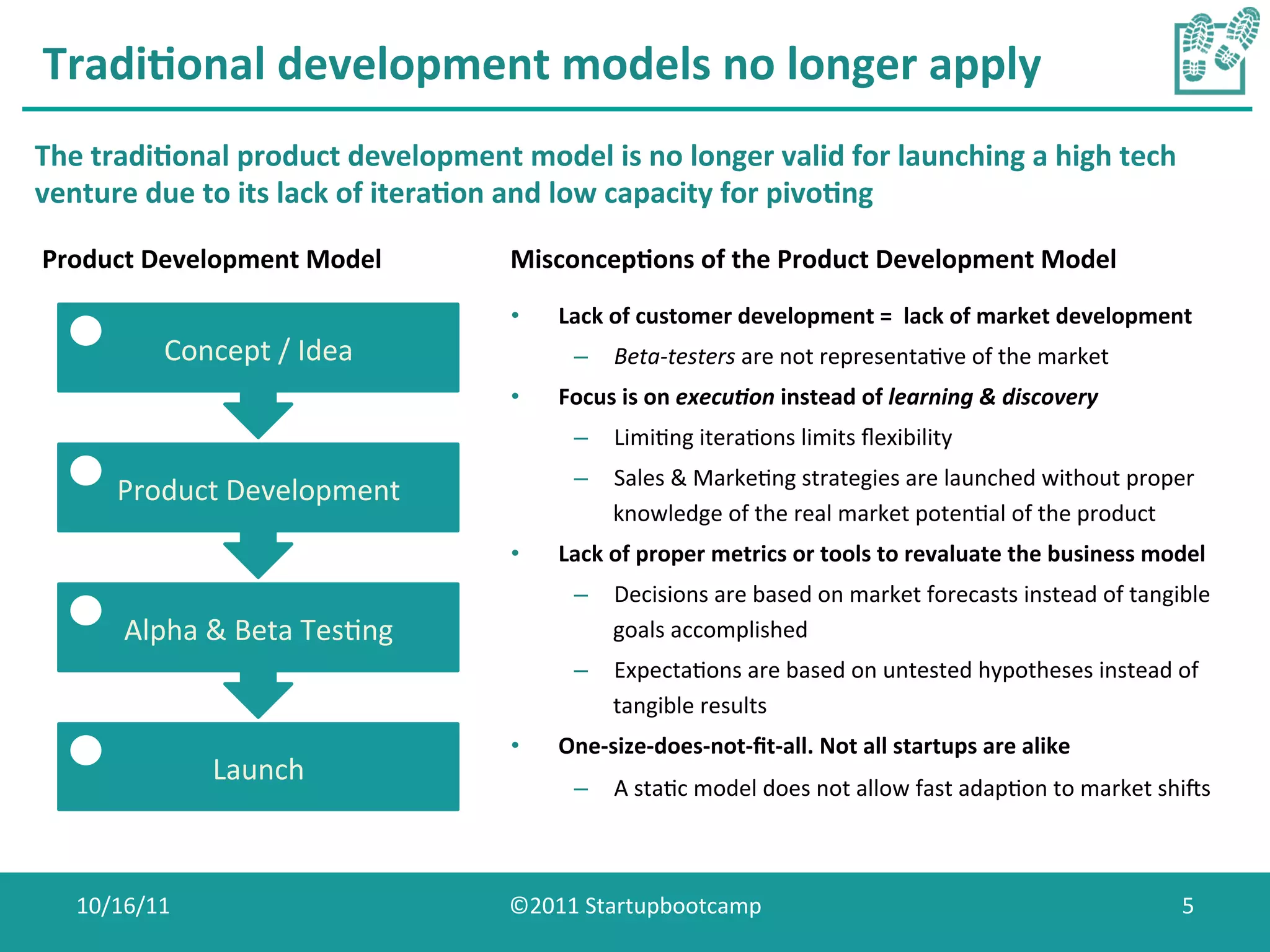Tradi0onal	
  development	
  models	
  no	
  longer	
  apply	
  
The	
  tradi0onal	
  product	
  development	
  model	
  is	
  no	
  longer	
  valid	
  for	
  launching	
  a	
  high	
  tech	
  
venture	
  due	
  to	
  its	
  lack	
  of	
  itera0on	
  and	
  low	
  capacity	
  for	
  pivo0ng	
  

Product	
  Development	
  Model	
                   Misconcep0ons	
  of	
  the	
  Product	
  Development	
  Model	
  
                                                     •    Lack	
  of	
  customer	
  development	
  =	
  	
  lack	
  of	
  market	
  development	
  	
  
              Concept	
  /	
  Idea	
                        –  Beta-­‐testers	
  are	
  not	
  representaCve	
  of	
  the	
  market	
  
                                                     •    Focus	
  is	
  on	
  execu-on	
  instead	
  of	
  learning	
  &	
  discovery	
  
                                                            –  LimiCng	
  iteraCons	
  limits	
  ﬂexibility	
  
                                                            –  Sales	
  &	
  MarkeCng	
  strategies	
  are	
  launched	
  without	
  proper	
  
         Product	
  Development	
  
                                                               knowledge	
  of	
  the	
  real	
  market	
  potenCal	
  of	
  the	
  product	
  
                                                     •    Lack	
  of	
  proper	
  metrics	
  or	
  tools	
  to	
  revaluate	
  the	
  business	
  model	
  
                                                            –  Decisions	
  are	
  based	
  on	
  market	
  forecasts	
  instead	
  of	
  tangible	
  
         Alpha	
  &	
  Beta	
  TesCng	
                        goals	
  accomplished	
  
                                                            –  ExpectaCons	
  are	
  based	
  on	
  untested	
  hypotheses	
  instead	
  of	
  
                                                               tangible	
  results	
  
                                                     •    One-­‐size-­‐does-­‐not-­‐ﬁt-­‐all.	
  Not	
  all	
  startups	
  are	
  alike	
  
                   Launch	
  
                                                            –  A	
  staCc	
  model	
  does	
  not	
  allow	
  fast	
  adapCon	
  to	
  market	
  shiWs	
  



    10/16/11	
                                      ©2011	
  Startupbootcamp	
                                                                        5	
  
 