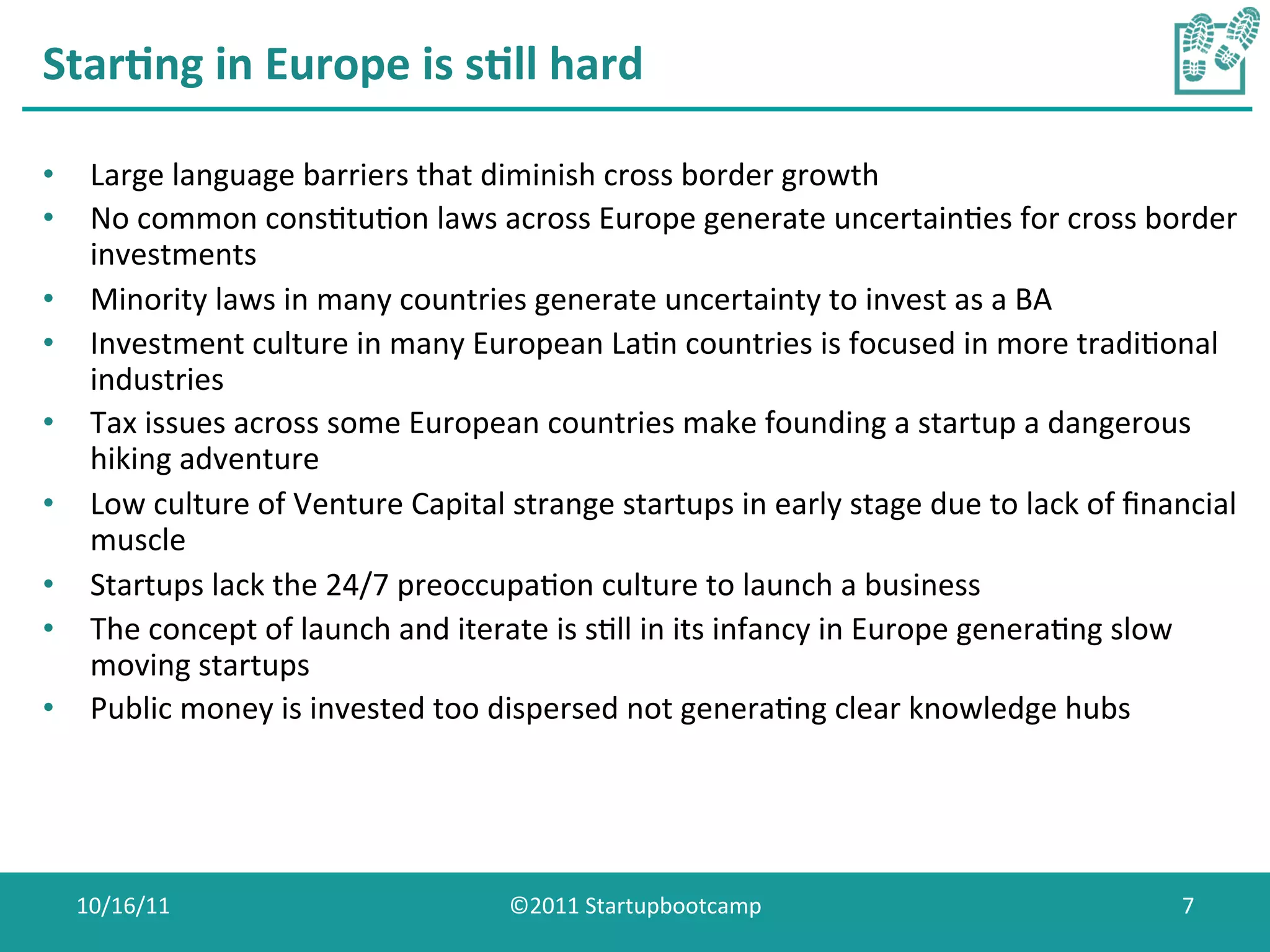 Star0ng	
  in	
  Europe	
  is	
  s0ll	
  hard	
  

•  Large	
  language	
  barriers	
  that	
  diminish	
  cross	
  border	
  growth	
  
•  No	
  common	
  consCtuCon	
  laws	
  across	
  Europe	
  generate	
  uncertainCes	
  for	
  cross	
  border	
  
   investments	
  
•  Minority	
  laws	
  in	
  many	
  countries	
  generate	
  uncertainty	
  to	
  invest	
  as	
  a	
  BA	
  
•  Investment	
  culture	
  in	
  many	
  European	
  LaCn	
  countries	
  is	
  focused	
  in	
  more	
  tradiConal	
  
   industries	
  
•  Tax	
  issues	
  across	
  some	
  European	
  countries	
  make	
  founding	
  a	
  startup	
  a	
  dangerous	
  
   hiking	
  adventure	
  
•  Low	
  culture	
  of	
  Venture	
  Capital	
  strange	
  startups	
  in	
  early	
  stage	
  due	
  to	
  lack	
  of	
  ﬁnancial	
  
   muscle	
  
•  Startups	
  lack	
  the	
  24/7	
  preoccupaCon	
  culture	
  to	
  launch	
  a	
  business	
  
•  The	
  concept	
  of	
  launch	
  and	
  iterate	
  is	
  sCll	
  in	
  its	
  infancy	
  in	
  Europe	
  generaCng	
  slow	
  
   moving	
  startups	
  
•  Public	
  money	
  is	
  invested	
  too	
  dispersed	
  not	
  generaCng	
  clear	
  knowledge	
  hubs	
  




   10/16/11	
                                       ©2011	
  Startupbootcamp	
                                                 7	
  
 