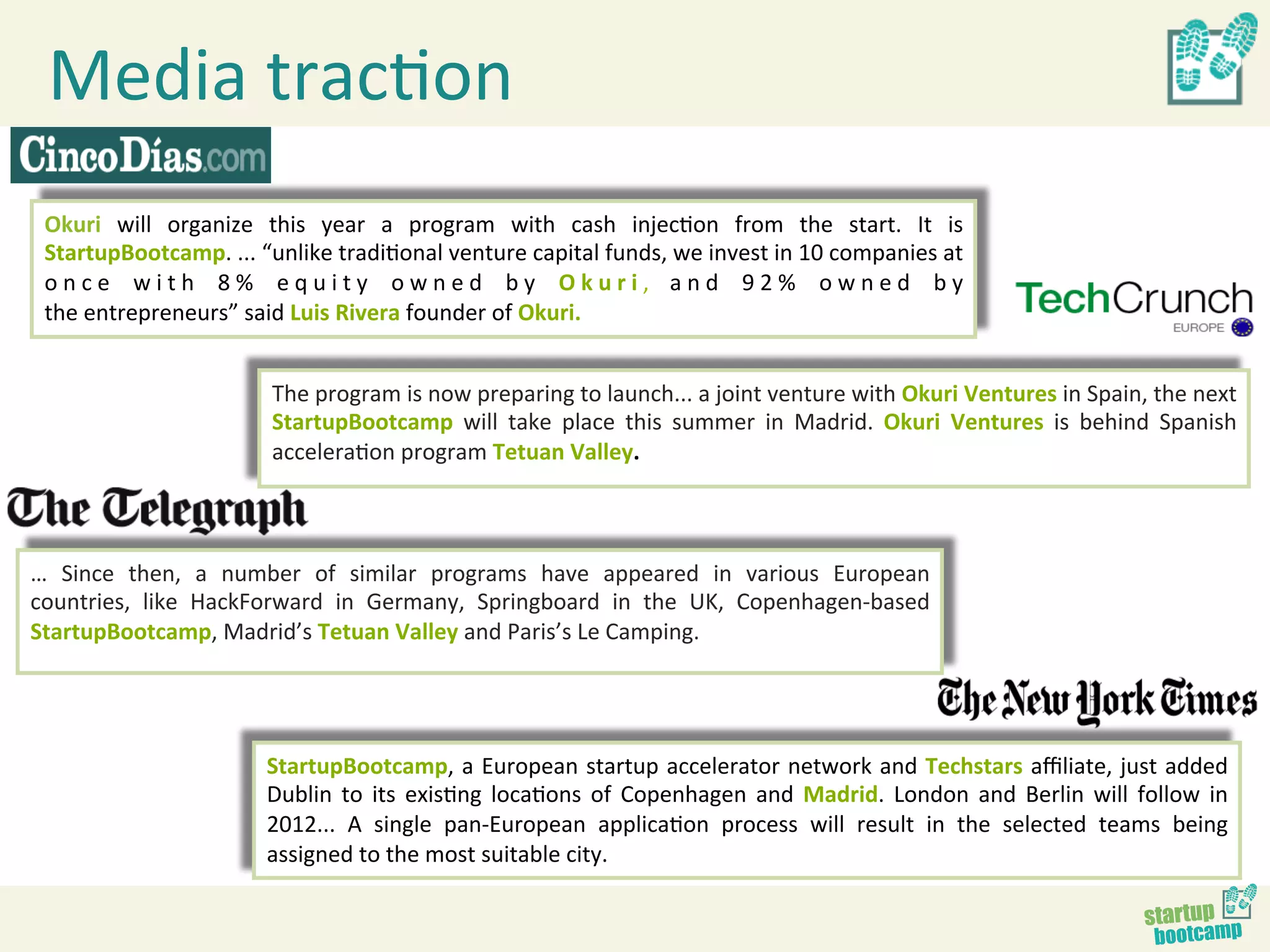 Media	
  tracBon	
  
       Okuri	
   will	
   organize	
   this	
   year	
   a	
   program	
   with	
   cash	
   injecBon	
   from	
   the	
   start.	
   It	
   is	
  
       StartupBootcamp.	
  ...	
  “unlike	
  tradiBonal	
  venture	
  capital	
  funds,	
  we	
  invest	
  in	
  10	
  companies	
  at	
  
       o n c e 	
   w i t h 	
   8 % 	
   e q u i t y 	
   o w n e d 	
   b y 	
   O k u r i ,	
   a n d 	
   9 2 % 	
   o w n e d 	
   b y	
  
       the	
  entrepreneurs”	
  said	
  Luis	
  Rivera	
  founder	
  of	
  Okuri.	
  


                                         The	
  program	
  is	
  now	
  preparing	
  to	
  launch...	
  a	
  joint	
  venture	
  with	
  Okuri	
  Ventures	
  in	
  Spain,	
  the	
  next	
  
                                         StartupBootcamp	
   will	
   take	
   place	
   this	
   summer	
   in	
   Madrid.	
   Okuri	
   Ventures	
   is	
   behind	
   Spanish	
  
                                         acceleraBon	
  program	
  Tetuan	
  Valley.	
  



…	
   Since	
   then,	
   a	
   number	
   of	
   similar	
   programs	
   have	
   appeared	
   in	
   various	
   European	
  
countries,	
   like	
   HackForward	
   in	
   Germany,	
   Springboard	
   in	
   the	
   UK,	
   Copenhagen-­‐based	
  
StartupBootcamp,	
  Madrid’s	
  Tetuan	
  Valley	
  and	
  Paris’s	
  Le	
  Camping.	
  	
  
	
  


                                        StartupBootcamp,	
  a	
  European	
  startup	
  accelerator	
  network	
  and	
  Techstars	
  aﬃliate,	
  just	
  added	
  
                                        Dublin	
   to	
   its	
   exisBng	
   locaBons	
   of	
   Copenhagen	
   and	
   Madrid.	
   London	
   and	
   Berlin	
   will	
   follow	
   in	
  
                                        2012...	
   A	
   single	
   pan-­‐European	
   applicaBon	
   process	
   will	
   result	
   in	
   the	
   selected	
   teams	
   being	
  
                                        assigned	
  to	
  the	
  most	
  suitable	
  city.	
  
 