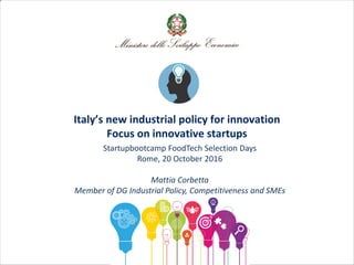 Italy’s new industrial policy for innovation
Focus on innovative startups
Startupbootcamp FoodTech Selection Days
Rome, 20 October 2016
Mattia Corbetta
Member of DG Industrial Policy, Competitiveness and SMEs
 