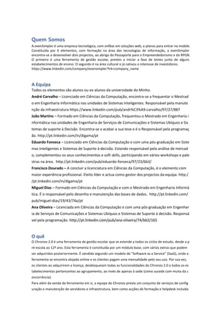 Quem Somos
A evenSimpler é uma empresa tecnológica, com enfâse em soluções web, e planos para entrar no mobile.
Constituída por 6 elementos, com formação na área das tecnologias de informação, a evenSimpler
encontra-se a desenvolver dois projectos, ao abrigo do Passaporte para o Empreendedorismo e da RPGN.
O primeiro é uma ferramenta de gestão escolar, prestes a iniciar a fase de testes junto de alguns
estabelecimentos de ensino. O segundo é na área cultural e já cativou o interesse de investidores.
https://www.linkedin.com/company/evensimpler?trk=company_name
A Equipa
Todos os elementos são alunos ou ex-alunos da universidade do Minho.
André Carvalho – Licenciado em Ciências da Computação, encontra-se a frequentar o Mestrad
o em Engenharia Informática nas unidades de Sistemas Inteligentes. Responsável pela manute
nção da infraestrutura https://www.linkedin.com/pub/andr%C3%A9-carvalho/97/27/887
João Martins – Formado em Ciências da Computação, frequentou o Mestrado em Engenharia i
nformática nas unidades de Engenharia de Serviços de Comunicações e Sistemas Ubíquos e Sis
temas de suporte à Decisão. Encontra-se a acabar a sua tese e é o Responsável pela programaç
ão. http://pt.linkedin.com/in/digama/pt
Eduardo Fonseca – Licenciado em Ciências da Computação e com uma pós-graduação em Siste
mas Inteligentes e Sistemas de Suporte à decisão. Estando responsável pela análise de mercad
o, complementou os seus conhecimentos e soft skills, participando em vários workshops e pale
stras na área. http://pt.linkedin.com/pub/eduardo-fonseca/97/23/6b3/
Francisco Dourado – A concluir a licenciatura em Ciências da Computação, é o elemento com
maior experiência profissional. Eleito líder e actua como gestor dos projectos da equipa. http:/
/pt.linkedin.com/in/digama/pt
Miguel Dias – Formado em Ciências da Computação e com o Mestrado em Engenharia Informá
tica. É o responsável pelo desenho e manutenção das bases de dados. http://pt.linkedin.com/
pub/miguel-dias/19/43/74a/pt
Ana Oliveira – Licenciada em Ciências da Computação e com uma pós-graduação em Engenhar
ia de Serviços de Comunicações e Sistemas Ubíquos e Sistemas de Suporte à decisão. Responsá
vel pela programação. http://pt.linkedin.com/pub/ana-oliveira/74/bb2/165
O quê
O Chronos 2.0 é uma ferramenta de gestão escolar que se estende a todos os ciclos de estudo, desde a p
ré-escola ao 12º ano. Esta ferramenta é constituída por um módulo base, com vários extras que podem
ser adquiridos posteriormente. É vendida segundo um modelo de “Software as a Service” (SaaS), onde a
ferramenta se encontra alojada online e os clientes pagam uma mensalidade pelo seu uso. Por sua vez,
os clientes ao adquirirem a licença, desbloqueiam todas as funcionalidades do Chronos 2.0 a todos os es
tabelecimentos pertencentes ao agrupamento, ao invés de apenas à sede (como sucede com muita da c
oncorrência).
Para além da venda da ferramenta em si, a equipa do Chronos presta um conjunto de serviços de config
uração e manutenção de servidores e infraestrutura, bem como acções de formação e helpdesk incluída
 