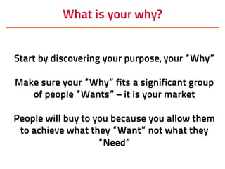 What is your why?
Start by discovering your purpose, your “Why”
Make sure your “Why” fits a significant group
of people “Wants” – it is your market
People will buy to you because you allow them
to achieve what they “Want” not what they
“Need”
 
