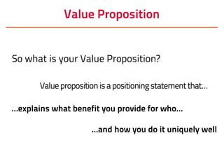 Value Proposition
So what is your Value Proposition?
Valuepropositionisapositioningstatementthat…
…explains what benefit you provide for who…
…and how you do it uniquely well
 