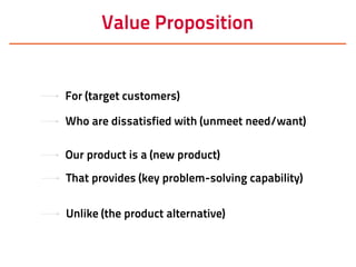 Value Proposition
For (target customers)
Who are dissatisfied with (unmeet need/want)
Our product is a (new product)
That provides (key problem-solving capability)
Unlike (the product alternative)
 