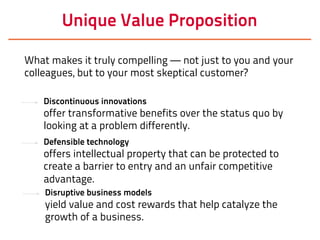 Unique Value Proposition
Discontinuous innovations
offer transformative benefits over the status quo by
looking at a problem differently.
What makes it truly compelling — not just to you and your
colleagues, but to your most skeptical customer?
Defensible technology
offers intellectual property that can be protected to
create a barrier to entry and an unfair competitive
advantage.
Disruptive business models
yield value and cost rewards that help catalyze the
growth of a business.
 