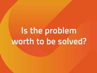Is the problem
worth to be solved?
 