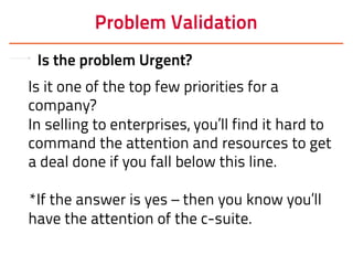 Problem Validation
Is the problem Urgent?
Is it one of the top few priorities for a
company?
In selling to enterprises, you’ll find it hard to
command the attention and resources to get
a deal done if you fall below this line.
*If the answer is yes – then you know you’ll
have the attention of the c-suite.
 