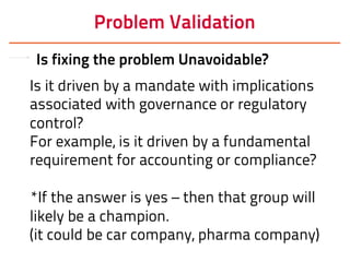 Problem Validation
Is fixing the problem Unavoidable?
Is it driven by a mandate with implications
associated with governance or regulatory
control?
For example, is it driven by a fundamental
requirement for accounting or compliance?
*If the answer is yes – then that group will
likely be a champion.
(it could be car company, pharma company)
 