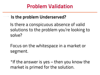 Problem Validation
Is the problem Underserved?
Is there a conspicuous absence of valid
solutions to the problem you’re looking to
solve?
Focus on the whitespace in a market or
segment.
*If the answer is yes – then you know the
market is primed for the solution.
 