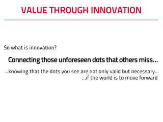 VALUE THROUGH INNOVATION
So what is innovation?
Connectingthoseunforeseendotsthatothersmiss…
…knowing that the dots you see are not only valid but necessary…
…if the world is to move forward
 