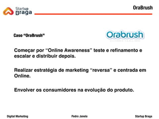 Pedro JanelaDigital Marketing Startup Braga
Caso “OraBrush”
Começar por “Online Awareness” teste e reﬁnamento e
escalar e distribuir depois.
Realizar estratégia de marketing “reversa” e centrada em
Online.
Envolver os consumidores na evolução do produto.
20
OraBrush
 