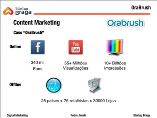 Pedro JanelaDigital Marketing Startup Braga
Content Marketing
Caso “OraBrush”
10+ Bilhões
Impressões
55+ Milhões
Visualizações
340 mil
Fans
25 países > 75 retalhistas > 30000 Lojas
Online
Ofﬂine
21
OraBrush
 