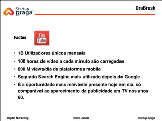 Pedro JanelaDigital Marketing Startup Braga
Factos
• 1B Utilizadores únicos mensais
• 100 horas de vídeo a cada minuto são carregadas
• 600 M views/dia de plataformas mobile
• Segundo Search Engine mais utilizado depois do Google
• É a oportunidade mais relevante presente hoje em dia, só
comparável ao aparecimento da publicidade em TV nos anos
60.
25
OraBrush
 
