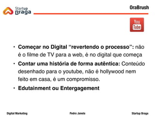 Pedro JanelaDigital Marketing Startup Braga
• Começar no Digital “revertendo o processo”: não
é o ﬁlme de TV para a web, é no digital que começa
• Contar uma história de forma autêntica: Conteúdo
desenhado para o youtube, não é hollywood nem
feito em casa, é um compromisso.
• Edutainment ou Entergagement
27
OraBrush
 