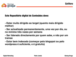 Pedro JanelaDigital Marketing Startup Braga
Este Repositório digital de Conteúdos deve:
- Estar muito dirigido ao target (quanto mais dirigido
melhor)
- Ser actualizado permanentemente, uma vez por dia, ou
no mínimo três vezes por semana
- Ser liderado directamente por quem sabe, e não por um
trainee
- Estar bem indexado (começar pelo blogspot ou pelo
wordpress é suﬁciente, e é gratuito)
Content Marketing
48
GetVero
 