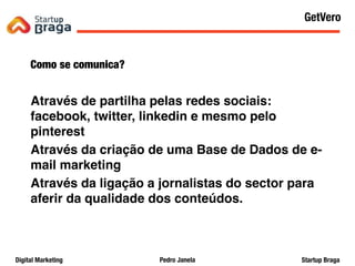 Pedro JanelaDigital Marketing Startup Braga
Como se comunica?
Através de partilha pelas redes sociais:
facebook, twitter, linkedin e mesmo pelo
pinterest
Através da criação de uma Base de Dados de e-
mail marketing
Através da ligação a jornalistas do sector para
aferir da qualidade dos conteúdos.
Content Marketing
49
GetVero
 