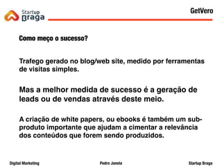 Pedro JanelaDigital Marketing Startup Braga
Como meço o sucesso?
Trafego gerado no blog/web site, medido por ferramentas
de visitas simples.
Mas a melhor medida de sucesso é a geração de
leads ou de vendas através deste meio.
A criação de white papers, ou ebooks é também um sub-
produto importante que ajudam a cimentar a relevância
dos conteúdos que forem sendo produzidos.
Content Marketing
50
GetVero
 