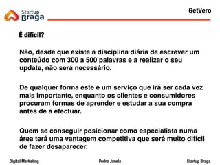 Pedro JanelaDigital Marketing Startup Braga
É difícil?
Não, desde que existe a disciplina diária de escrever um
conteúdo com 300 a 500 palavras e a realizar o seu
update, não será necessário.
De qualquer forma este é um serviço que irá ser cada vez
mais importante, enquanto os clientes e consumidores
procuram formas de aprender e estudar a sua compra
antes de a efectuar.
Quem se conseguir posicionar como especialista numa
área terá uma vantagem competitiva que será muito difícil
de fazer desaparecer.
Content Marketing
51
GetVero
 