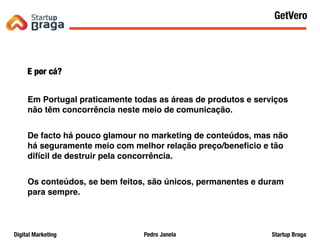 Pedro JanelaDigital Marketing Startup Braga
E por cá?
Em Portugal praticamente todas as áreas de produtos e serviços
não têm concorrência neste meio de comunicação.
De facto há pouco glamour no marketing de conteúdos, mas não
há seguramente meio com melhor relação preço/beneﬁcio e tão
difícil de destruir pela concorrência.
Os conteúdos, se bem feitos, são únicos, permanentes e duram
para sempre.
Content Marketing
59
GetVero
 
